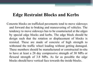 Edge Restraint Blocks and Kerbs
Concrete blocks on trafficked pavements tend to move sideways
and forward due to braking and maneuvering of vehicles. The
tendency to move sideways has to be counteracted at the edges
by special edge blocks and kerbs. The edge block should be
design such that the rotation or displacement of blocks is
resisted. These are made of concrete of high strength to
withstand the traffic wheel loading without getting damaged.
These members should be manufactured or constructed in-situ
to have at least a 28 day compressive strength of 30 MPa or
flexural strength of 3.8 MPa. As far as possible the edge
blocks should have vertical face towards the inside blocks.
 