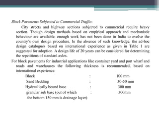 Block Pavements Subjected to Commercial Traffic:
City streets and highway sections subjected to commercial require heavy
section. Though design methods based on empirical approach and mechanistic
behaviour are available, enough work has not been done in India to evolve the
country’s own design procedure. In the absence of such knowledge, the ad-hoc
design catalogues based on international experience as given in Table 1 are
suggested for adoption. A design life of 20 years can be considered for determining
the repetitions of standard axles.
For block pavements for industrial applications like container yard and port wharf and
roads and warehouses the following thickness is recommended, based on
international experience:
Block : 100 mm
Sand Bedding : 30-50 mm
Hydraulically bound base : 300 mm
granular sub base (out of which : 300mm
the bottom 150 mm is drainage layer)
 