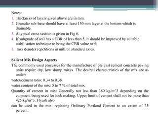 Notes:
1. Thickness of layers given above are in mm.
2. Granular sub-base should have at least 150 mm layer at the bottom which is
drainable.
3. A typical cross section is given in Fig 6.
4. If subgrade of soil has a CBR of less than 5, it should be improved by suitable
stabilisation technique to bring the CBR value to 5.
5. msa denotes repetitions in million standard axles.
Salient Mix Design Aspects
The commonly used processes for the manufacture of pre cast cement concrete paving
units require dry, low slump mixes. The desired characteristics of the mix are as
under:
water/cement ratio: 0.34 to 0.38
water content of the mix: 5 to 7 % of total mix
Quantity of cement in mix: Generally not less than 380 kg/m^3 depending on the
euipment being used for lock making. Upper limit of cement shall not be more than
425 kg/m^3. Flyash also
can be used in the mix, replacing Ordinary Portland Cement to an extent of 35
percent.
 