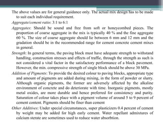 The above values are for general guidance only. The actual mix design has to be made
to suit each individual requirement.
Aggregate/cement ratio: 3:1 to 6:1
Aggregates: Should be sound and free from soft or honeycombed pieces. The
proportion of coarse aggregate in the mix is typically 40 % and the fine aggregate
60 %. The size of coarse aggregate should lie between 6 mm and 12 mm and the
gradation should be in the recommended range for cement concrete cement mixes
in general.
Strength: In general terms, the paving block must have adequate strength to withstand
handling, construction stresses and effects of traffic, through the strength as such is
not considered a vital factor in the satisfactory performance of a block pavement.
However, the min. compressive strength of single block should be above 30 MPa.
Addition of Pigments: To provide the desired colour to paving blocks, appropriate type
and amount of pigments are added during mixing, in the form of powder or slurry.
Although organic pigments, the former are adversely affected by the alkaline
environment of concrete and do deteriorate with time. Inorganic pigments, mostly
metal oxides, are more durable and hence preferred for consistency and purity.
Saturation of colour takes place with a pigment volume of around 5 to 9 percent of
cement content. Pigments should be finer than cement
Other Additives: Under special circumstances, super plasticizers 0.4 percent of cement
by weight may be added for high early cement. Water repellant admixtures of
calcium sterate are sometimes used to reduce water absorbtion.
 
