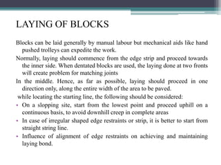 LAYING OF BLOCKS
Blocks can be laid generally by manual labour but mechanical aids like hand
pushed trolleys can expedite the work.
Normally, laying should commence from the edge strip and proceed towards
the inner side. When dentated blocks are used, the laying done at two fronts
will create problem for matching joints
In the middle. Hence, as far as possible, laying should proceed in one
direction only, along the entire width of the area to be paved.
while locating the starting line, the following should be considered:
• On a slopping site, start from the lowest point and proceed uphill on a
continuous basis, to avoid downhill creep in complete areas
• In case of irregular shaped edge restraints or strip, it is better to start from
straight string line.
• Influence of alignment of edge restraints on achieving and maintaining
laying bond.
 