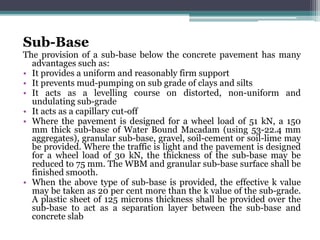 Sub-Base
The provision of a sub-base below the concrete pavement has many
advantages such as:
• It provides a uniform and reasonably firm support
• It prevents mud-pumping on sub grade of clays and silts
• It acts as a levelling course on distorted, non-uniform and
undulating sub-grade
• It acts as a capillary cut-off
• Where the pavement is designed for a wheel load of 51 kN, a 150
mm thick sub-base of Water Bound Macadam (using 53-22.4 mm
aggregates), granular sub-base, gravel, soil-cement or soil-lime may
be provided. Where the traffic is light and the pavement is designed
for a wheel load of 30 kN, the thickness of the sub-base may be
reduced to 75 mm. The WBM and granular sub-base surface shall be
finished smooth.
• When the above type of sub-base is provided, the effective k value
may be taken as 20 per cent more than the k value of the sub-grade.
A plastic sheet of 125 microns thickness shall be provided over the
sub-base to act as a separation layer between the sub-base and
concrete slab
 