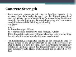 Concrete Strength
• Since concrete pavements fail due to bending stresses, it is
necessary that their design is based ;>n the flexural strength of
concrete. Where there are no facilities for determining the flexural
strength, the mix design may be carried out using the compressive
strength values and the following relationship:
• f= 0.7fc0.5
where,
f= flexural strength, N/mm2
f c = characteristic compressive cube strength, N/mm2
If the flexural strength observed from laboratory tests is higher than
that given by the above formula, the same may be used.
• For Rural Roads, it is suggested that the 90-day strength be used for
design instead of the 28-day strength as the traffic develops only
after the lapse of a period of time. The 90 day flexural strength may
be taken as 1.20 times the 28-day flexural strength or as determined
from laboratory tests. Heavy traffic should not be allowed for 90-
days
 