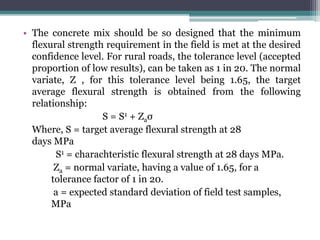 • The concrete mix should be so designed that the minimum
flexural strength requirement in the field is met at the desired
confidence level. For rural roads, the tolerance level (accepted
proportion of low results), can be taken as 1 in 20. The normal
variate, Z , for this tolerance level being 1.65, the target
average flexural strength is obtained from the following
relationship:
S = S1 + Zaσ
Where, S = target average flexural strength at 28
days MPa
S1 = charachteristic flexural strength at 28 days MPa.
Za = normal variate, having a value of 1.65, for a
tolerance factor of 1 in 20.
a = expected standard deviation of field test samples,
MPa
 