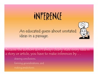 INFERENCE
          An educated guess about unstated
          ideas in a passage.


Because the authors don’t always clearly state every idea in
a story or article, you have to make inferences by. . .
      drawing conclusions,
      forming generalizations, and
      making predictions.
 