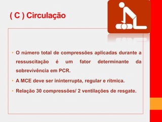 ( C ) Circulação 
• O número total de compressões aplicadas durante a 
ressuscitação é um fator determinante da 
sobrevivência em PCR. 
• A MCE deve ser ininterrupta, regular e rítmica. 
• Relação 30 compressões/ 2 ventilações de resgate. 
 