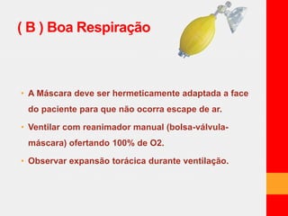 ( B ) Boa Respiração 
• A Máscara deve ser hermeticamente adaptada a face 
do paciente para que não ocorra escape de ar. 
• Ventilar com reanimador manual (bolsa-válvula-máscara) 
ofertando 100% de O2. 
• Observar expansão torácica durante ventilação. 
 
