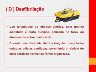 ( D ) Desfibrilação 
• Uso terapêutico do choque elétrico, com grande 
amplitude e curta duração, aplicado no tórax ou 
diretamente sobre o miocárdio. 
• Durante uma atividade elétrica irregular, despolariza 
todas as células cardíacas, permitindo o reinício do 
ciclo cardíaco normal de forma organizada. 
 