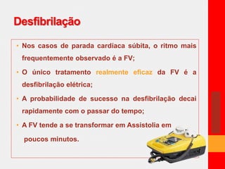 Desfibrilação 
• Nos casos de parada cardíaca súbita, o ritmo mais 
frequentemente observado é a FV; 
• O único tratamento realmente eficaz da FV é a 
desfibrilação elétrica; 
• A probabilidade de sucesso na desfibrilação decai 
rapidamente com o passar do tempo; 
• A FV tende a se transformar em Assistolia em 
poucos minutos. 
 