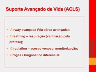 Suporte Avançado de Vida (ACLS) 
• Airway avançada (Via aérea avançada); 
• Breathing – respiração (ventilação pela 
prótese); 
• Circulation – acesso venoso, monitorização; 
• Drogas / Diagnóstico diferencial. 
 