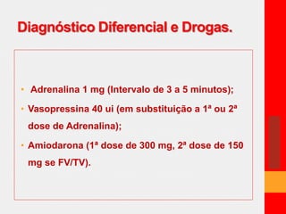 Diagnóstico Diferencial e Drogas. 
• Adrenalina 1 mg (Intervalo de 3 a 5 minutos); 
• Vasopressina 40 ui (em substituição a 1ª ou 2ª 
dose de Adrenalina); 
• Amiodarona (1ª dose de 300 mg, 2ª dose de 150 
mg se FV/TV). 
 