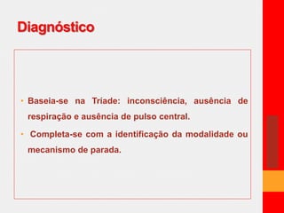 Diagnóstico 
• Baseia-se na Tríade: inconsciência, ausência de 
respiração e ausência de pulso central. 
• Completa-se com a identificação da modalidade ou 
mecanismo de parada. 
 