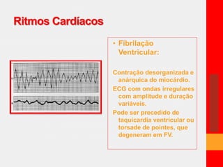 Ritmos Cardíacos 
• Fibrilação 
Ventricular: 
Contração desorganizada e 
anárquica do miocárdio. 
ECG com ondas irregulares 
com amplitude e duração 
variáveis. 
Pode ser precedido de 
taquicardia ventricular ou 
torsade de pointes, que 
degeneram em FV. 
 