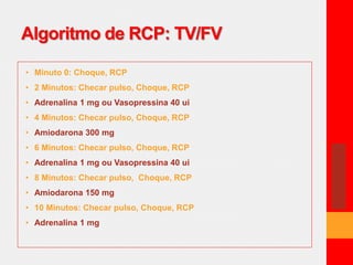 Algoritmo de RCP: TV/FV 
• Minuto 0: Choque, RCP 
• 2 Minutos: Checar pulso, Choque, RCP 
• Adrenalina 1 mg ou Vasopressina 40 ui 
• 4 Minutos: Checar pulso, Choque, RCP 
• Amiodarona 300 mg 
• 6 Minutos: Checar pulso, Choque, RCP 
• Adrenalina 1 mg ou Vasopressina 40 ui 
• 8 Minutos: Checar pulso, Choque, RCP 
• Amiodarona 150 mg 
• 10 Minutos: Checar pulso, Choque, RCP 
• Adrenalina 1 mg 
 