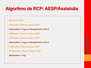 Algoritmo de RCP: AESP/Assistolia 
• Minuto 0: RCP 
• 2 Minutos: Checar pulso, RCP 
• Adrenalina 1 mg ou Vasopressina 40 ui 
• 4 Minutos: Checar pulso, RCP 
• 6 Minutos: Checar pulso, RCP 
• Adrenalina 1 mg ou Vasopressina 40 ui 
• 8 Minutos: Checar pulso, RCP 
• 10 Minutos: Checar pulso, RCP 
• Adrenalina 1 mg 
 