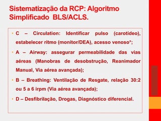 Sistematização da RCP: Algoritmo 
Simplificado BLS/ACLS. 
• C – Circulation: Identificar pulso (carotídeo), 
estabelecer ritmo (monitor/DEA), acesso venoso*; 
• A – Airway: assegurar permeabilidade das vias 
aéreas (Manobras de desobstrução, Reanimador 
Manual, Via aérea avançada); 
• B – Breathing: Ventilação de Resgate, relação 30:2 
ou 5 a 6 irpm (Via aérea avançada); 
• D – Desfibrilação, Drogas, Diagnóstico diferencial. 
 