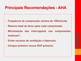 Principais Recomendações - AHA 
• Frequência de compressão mínima de 100/minuto; 
• Retorno total do tórax após cada compressão; 
• Minimização das interrupções nas compressões 
torácicas*; 
• Evitar excesso de ventilação e hiperoxia; 
• Choque primeiro versus RCP primeiro. 
 