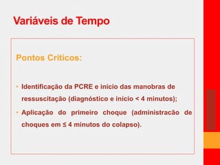 Variáveis de Tempo 
Pontos Críticos: 
• Identificação da PCRE e início das manobras de 
ressuscitação (diagnóstico e início < 4 minutos); 
• Aplicação do primeiro choque (administracão de 
choques em ≤ 4 minutos do colapso). 
 