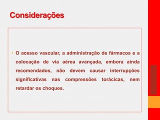 Considerações 
• O acesso vascular, a administração de fármacos e a 
colocação de via aérea avançada, embora ainda 
recomendados, não devem causar interrupções 
significativas nas compressões torácicas, nem 
retardar os choques. 
 