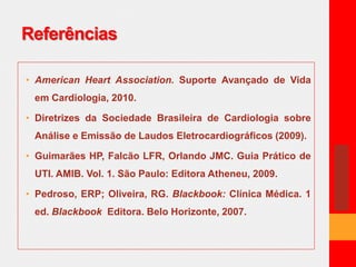 Referências 
• American Heart Association. Suporte Avançado de Vida 
em Cardiologia, 2010. 
• Diretrizes da Sociedade Brasileira de Cardiologia sobre 
Análise e Emissão de Laudos Eletrocardiográficos (2009). 
• Guimarães HP, Falcão LFR, Orlando JMC. Guia Prático de 
UTI. AMIB. Vol. 1. São Paulo: Editora Atheneu, 2009. 
• Pedroso, ERP; Oliveira, RG. Blackbook: Clínica Médica. 1 
ed. Blackbook Editora. Belo Horizonte, 2007. 
