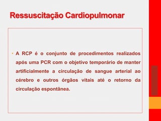 Ressuscitação Cardiopulmonar 
• A RCP é o conjunto de procedimentos realizados 
após uma PCR com o objetivo temporário de manter 
artificialmente a circulação de sangue arterial ao 
cérebro e outros órgãos vitais até o retorno da 
circulação espontânea. 
 