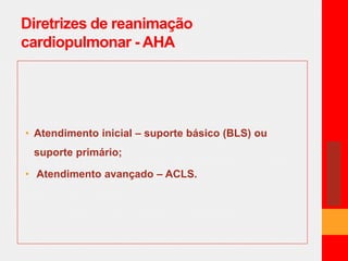 Diretrizes de reanimação 
cardiopulmonar - AHA 
• Atendimento inicial – suporte básico (BLS) ou 
suporte primário; 
• Atendimento avançado – ACLS. 
 