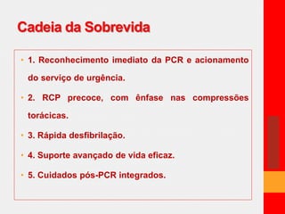 Cadeia da Sobrevida 
• 1. Reconhecimento imediato da PCR e acionamento 
do serviço de urgência. 
• 2. RCP precoce, com ênfase nas compressões 
torácicas. 
• 3. Rápida desfibrilação. 
• 4. Suporte avançado de vida eficaz. 
• 5. Cuidados pós-PCR integrados. 
 