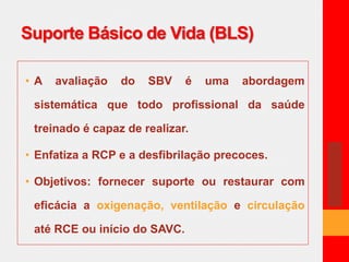 Suporte Básico de Vida (BLS) 
• A avaliação do SBV é uma abordagem 
sistemática que todo profissional da saúde 
treinado é capaz de realizar. 
• Enfatiza a RCP e a desfibrilação precoces. 
• Objetivos: fornecer suporte ou restaurar com 
eficácia a oxigenação, ventilação e circulação 
até RCE ou início do SAVC. 
 