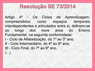 Artigo 4º - Os Ciclos de Aprendizagem,
compreendidos como espaços temporais
interdependentes e articulados entre si, definem-se
ao longo dos nove anos do Ensino
Fundamental, na seguinte conformidade:
I - Ciclo de Alfabetização, do 1º ao 3º ano;
II - Ciclo Intermediário, do 4º ao 6º ano;
III - Ciclo Final, do 7º ao 9º ano.
(...)
 