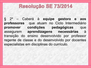 § 2º – Caberá à equipe gestora e aos
professores que atuam no Ciclo Intermediário
promover condições pedagógicas que
assegurem aprendizagens necessárias à
transição do ensino desenvolvido por professor
regente de classe e do desenvolvido por docentes
especialistas em disciplinas do currículo.
 