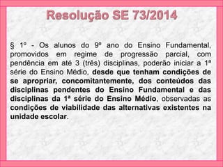 § 1º - Os alunos do 9º ano do Ensino Fundamental,
promovidos em regime de progressão parcial, com
pendência em até 3 (três) disciplinas, poderão iniciar a 1ª
série do Ensino Médio, desde que tenham condições de
se apropriar, concomitantemente, dos conteúdos das
disciplinas pendentes do Ensino Fundamental e das
disciplinas da 1ª série do Ensino Médio, observadas as
condições de viabilidade das alternativas existentes na
unidade escolar.
 