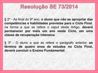 § 2º - Ao final do 9º ano, o aluno que não se apropriar das
competências e habilidades previstas para o Ciclo Final,
na forma a que se refere o caput deste Artigo, deverá
permanecer por mais um ano neste Ciclo, em uma
classe de recuperação intensiva.
§ 3º - O aluno a que se refere o parágrafo anterior, ao
término de quatro anos de estudos no Ciclo Final,
deverá concluir o Ensino Fundamental.
 
