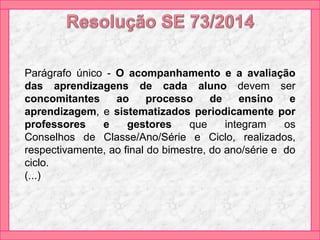 Parágrafo único - O acompanhamento e a avaliação
das aprendizagens de cada aluno devem ser
concomitantes ao processo de ensino e
aprendizagem, e sistematizados periodicamente por
professores e gestores que integram os
Conselhos de Classe/Ano/Série e Ciclo, realizados,
respectivamente, ao final do bimestre, do ano/série e do
ciclo.
(...)
 
