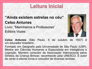 “Ainda existem estrelas no céu”
Celso Antunes
Livro: “Marinheiros e Professores”
Editora Vozes
Celso Antunes (São Paulo, 5 de outubro de 1937) é
um educador brasileiro.
Formado em Geografia pela Universidade de São Paulo (USP),
Mestre em Ciências Humanas e Especialista em inteligência e
cognição. Membro consultor da Associação Internacional pelos
Direitos da Criança Brincar, reconhecido pela UNESCO. É autor
de cento e oitenta livros e consultor de diversas revistas.
 