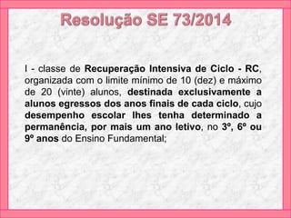 I - classe de Recuperação Intensiva de Ciclo - RC,
organizada com o limite mínimo de 10 (dez) e máximo
de 20 (vinte) alunos, destinada exclusivamente a
alunos egressos dos anos finais de cada ciclo, cujo
desempenho escolar lhes tenha determinado a
permanência, por mais um ano letivo, no 3º, 6º ou
9º anos do Ensino Fundamental;
 