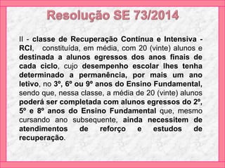II - classe de Recuperação Contínua e Intensiva -
RCI, constituída, em média, com 20 (vinte) alunos e
destinada a alunos egressos dos anos finais de
cada ciclo, cujo desempenho escolar lhes tenha
determinado a permanência, por mais um ano
letivo, no 3º, 6º ou 9º anos do Ensino Fundamental,
sendo que, nessa classe, a média de 20 (vinte) alunos
poderá ser completada com alunos egressos do 2º,
5º e 8º anos do Ensino Fundamental que, mesmo
cursando ano subsequente, ainda necessitem de
atendimentos de reforço e estudos de
recuperação.
 