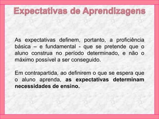 As expectativas definem, portanto, a proficiência
básica – e fundamental - que se pretende que o
aluno construa no período determinado, e não o
máximo possível a ser conseguido.
Em contrapartida, ao definirem o que se espera que
o aluno aprenda, as expectativas determinam
necessidades de ensino.
 