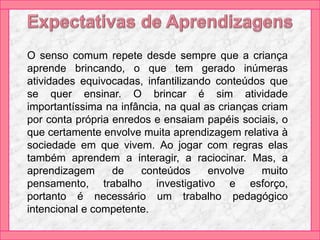 O senso comum repete desde sempre que a criança
aprende brincando, o que tem gerado inúmeras
atividades equivocadas, infantilizando conteúdos que
se quer ensinar. O brincar é sim atividade
importantíssima na infância, na qual as crianças criam
por conta própria enredos e ensaiam papéis sociais, o
que certamente envolve muita aprendizagem relativa à
sociedade em que vivem. Ao jogar com regras elas
também aprendem a interagir, a raciocinar. Mas, a
aprendizagem de conteúdos envolve muito
pensamento, trabalho investigativo e esforço,
portanto é necessário um trabalho pedagógico
intencional e competente.
 