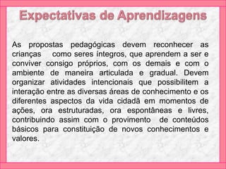 As propostas pedagógicas devem reconhecer as
crianças como seres íntegros, que aprendem a ser e
conviver consigo próprios, com os demais e com o
ambiente de maneira articulada e gradual. Devem
organizar atividades intencionais que possibilitem a
interação entre as diversas áreas de conhecimento e os
diferentes aspectos da vida cidadã em momentos de
ações, ora estruturadas, ora espontâneas e livres,
contribuindo assim com o provimento de conteúdos
básicos para constituição de novos conhecimentos e
valores.
 