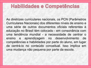 As diretrizes curriculares nacionais, os PCN (Parâmetros
Curriculares Nacionais) dos diferentes níveis de ensino e
uma série de outros documentos oficiais referentes à
educação no Brasil têm colocado - em consonância com
uma tendência mundial - a necessidade de centrar o
ensino e aprendizagem no desenvolvimento de
competências e habilidades por parte do aluno, em lugar
de centrá-lo no conteúdo conceitual. Isso implica em
uma mudança não pequena por parte da escola.
 