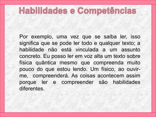 Por exemplo, uma vez que se saiba ler, isso
significa que se pode ler todo e qualquer texto; a
habilidade não está vinculada a um assunto
concreto. Eu posso ler em voz alta um texto sobre
física quântica mesmo que compreenda muito
pouco do que estou lendo. Um físico, ao ouvir-
me, compreenderá. As coisas acontecem assim
porque ler e compreender são habilidades
diferentes.
 