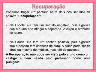 Podemos traçar um paralelo entre dois dos sentidos da
palavra “Recuperação”:
• Na Escola, ela tem um sentido negativo, pois significa
que o aluno não atingiu o esperado. A culpa é atribuída
ao aluno.
• Na Saúde, ela tem um sentido positivo, pois significa
que a pessoa tem chances de cura. A culpa pode ser do
vírus ou mesmo do médico, mas não do paciente.
A Recuperação não pode ser vista pelo aluno como um
castigo e nem usada pelo professor como uma
punição!
 