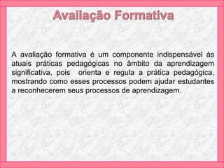 A avaliação formativa é um componente indispensável às
atuais práticas pedagógicas no âmbito da aprendizagem
significativa, pois orienta e regula a prática pedagógica,
mostrando como esses processos podem ajudar estudantes
a reconhecerem seus processos de aprendizagem.
 