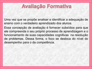 Uma vez que se propõe analisar e identificar a adequação de
ensino com o verdadeiro aprendizado dos alunos.
Essa concepção de avaliação é fornecer subsídios para que
ele compreenda o seu próprio processo de aprendizagem e o
funcionamento de suas capacidades cognitivas na resolução
de problemas. Dessa forma, o foco se desloca do nível do
desempenho para o da competência.
 