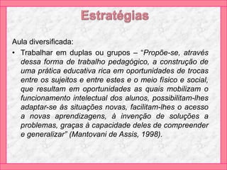 Aula diversificada:
• Trabalhar em duplas ou grupos – “Propõe-se, através
dessa forma de trabalho pedagógico, a construção de
uma prática educativa rica em oportunidades de trocas
entre os sujeitos e entre estes e o meio físico e social,
que resultam em oportunidades as quais mobilizam o
funcionamento intelectual dos alunos, possibilitam-lhes
adaptar-se às situações novas, facilitam-lhes o acesso
a novas aprendizagens, à invenção de soluções a
problemas, graças à capacidade deles de compreender
e generalizar” (Mantovani de Assis, 1998).
 