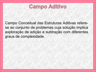 Campo Conceitual das Estruturas Aditivas refere-
se ao conjunto de problemas cuja solução implica
exploração de adição e subtração com diferentes
graus de complexidade.
 