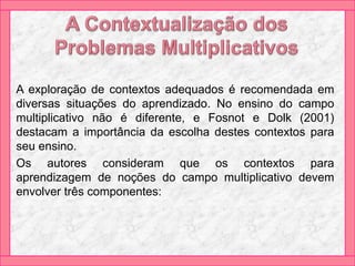 A exploração de contextos adequados é recomendada em
diversas situações do aprendizado. No ensino do campo
multiplicativo não é diferente, e Fosnot e Dolk (2001)
destacam a importância da escolha destes contextos para
seu ensino.
Os autores consideram que os contextos para
aprendizagem de noções do campo multiplicativo devem
envolver três componentes:
 