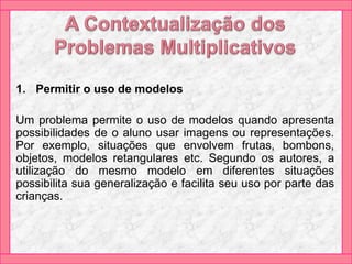 1. Permitir o uso de modelos
Um problema permite o uso de modelos quando apresenta
possibilidades de o aluno usar imagens ou representações.
Por exemplo, situações que envolvem frutas, bombons,
objetos, modelos retangulares etc. Segundo os autores, a
utilização do mesmo modelo em diferentes situações
possibilita sua generalização e facilita seu uso por parte das
crianças.
 