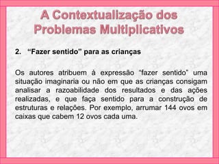 2. “Fazer sentido” para as crianças
Os autores atribuem à expressão “fazer sentido” uma
situação imaginaria ou não em que as crianças consigam
analisar a razoabilidade dos resultados e das ações
realizadas, e que faça sentido para a construção de
estruturas e relações. Por exemplo, arrumar 144 ovos em
caixas que cabem 12 ovos cada uma.
 