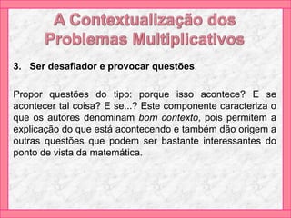 3. Ser desafiador e provocar questões.
Propor questões do tipo: porque isso acontece? E se
acontecer tal coisa? E se...? Este componente caracteriza o
que os autores denominam bom contexto, pois permitem a
explicação do que está acontecendo e também dão origem a
outras questões que podem ser bastante interessantes do
ponto de vista da matemática.
 